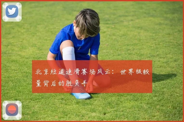北京短道速滑赛场风云：世界级较量背后的胜负手